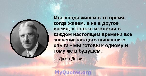 Мы всегда живем в то время, когда живем, а не в другое время, и только извлекая в каждом настоящем времени все значение каждого нынешнего опыта - мы готовы к одному и тому же в будущем.