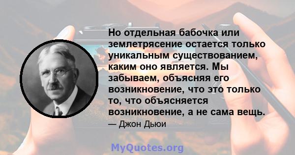 Но отдельная бабочка или землетрясение остается только уникальным существованием, каким оно является. Мы забываем, объясняя его возникновение, что это только то, что объясняется возникновение, а не сама вещь.