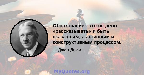 Образование - это не дело «рассказывать» и быть сказанным, а активным и конструктивным процессом.