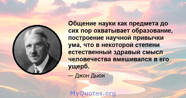 Общение науки как предмета до сих пор охватывает образование, построение научной привычки ума, что в некоторой степени естественный здравый смысл человечества вмешивался в его ущерб.