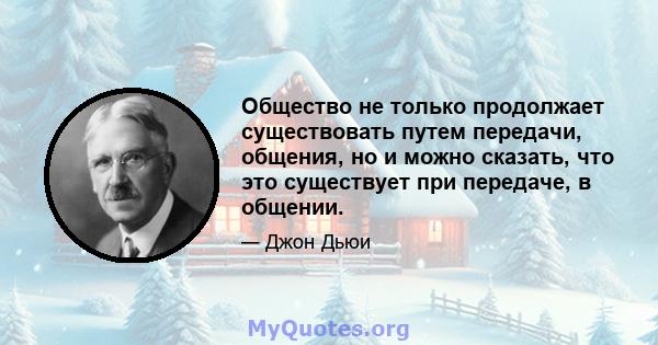 Общество не только продолжает существовать путем передачи, общения, но и можно сказать, что это существует при передаче, в общении.