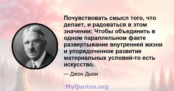 Почувствовать смысл того, что делает, и радоваться в этом значении; Чтобы объединить в одном параллельном факте развертывание внутренней жизни и упорядоченное развитие материальных условий-то есть искусство.