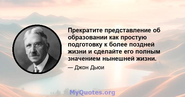 Прекратите представление об образовании как простую подготовку к более поздней жизни и сделайте его полным значением нынешней жизни.