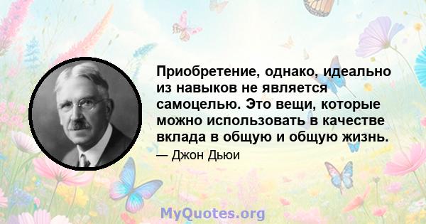 Приобретение, однако, идеально из навыков не является самоцелью. Это вещи, которые можно использовать в качестве вклада в общую и общую жизнь.