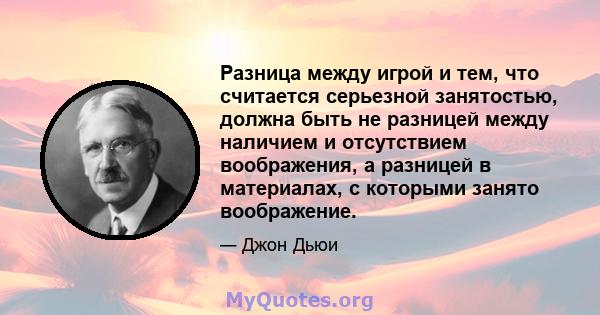 Разница между игрой и тем, что считается серьезной занятостью, должна быть не разницей между наличием и отсутствием воображения, а разницей в материалах, с которыми занято воображение.