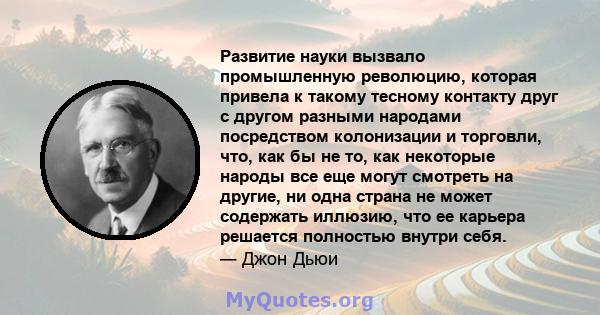 Развитие науки вызвало промышленную революцию, которая привела к такому тесному контакту друг с другом разными народами посредством колонизации и торговли, что, как бы не то, как некоторые народы все еще могут смотреть