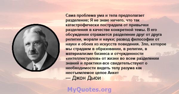 Сама проблема ума и тела предполагает разделение; Я не знаю ничего, что так катастрофически пострадала от привычки разделения в качестве конкретной темы. В его обсуждении отражается разделение друг от друга религии,