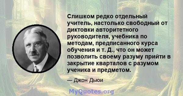 Слишком редко отдельный учитель, настолько свободный от диктовки авторитетного руководителя, учебника по методам, предписанного курса обучения и т. Д., что он может позволить своему разуму прийти в закрытие кварталов с