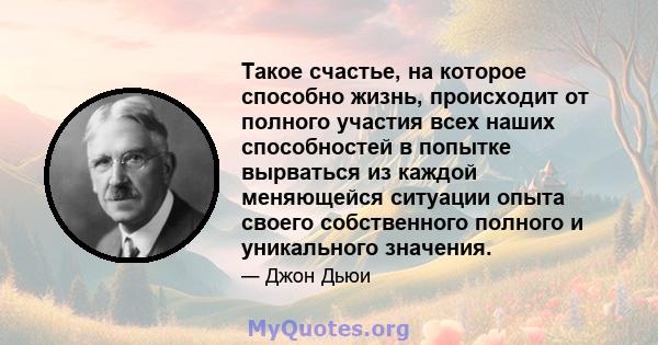 Такое счастье, на которое способно жизнь, происходит от полного участия всех наших способностей в попытке вырваться из каждой меняющейся ситуации опыта своего собственного полного и уникального значения.