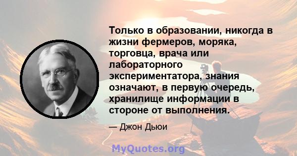 Только в образовании, никогда в жизни фермеров, моряка, торговца, врача или лабораторного экспериментатора, знания означают, в первую очередь, хранилище информации в стороне от выполнения.