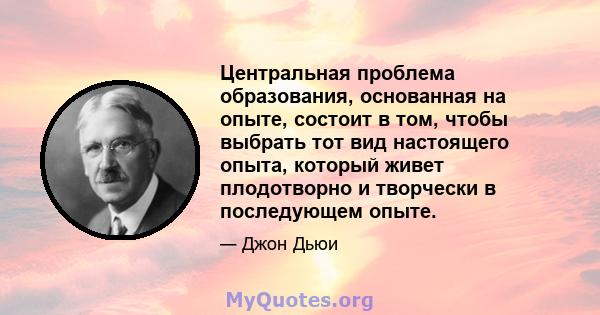 Центральная проблема образования, основанная на опыте, состоит в том, чтобы выбрать тот вид настоящего опыта, который живет плодотворно и творчески в последующем опыте.