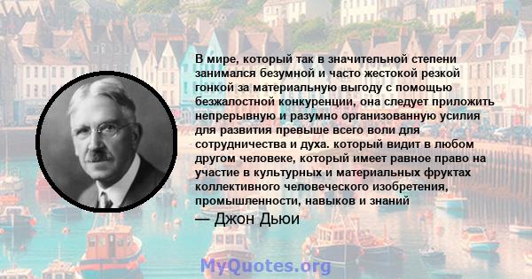 В мире, который так в значительной степени занимался безумной и часто жестокой резкой гонкой за материальную выгоду с помощью безжалостной конкуренции, она следует приложить непрерывную и разумно организованную усилия