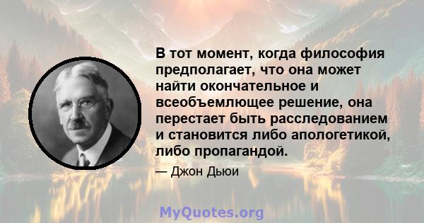 В тот момент, когда философия предполагает, что она может найти окончательное и всеобъемлющее решение, она перестает быть расследованием и становится либо апологетикой, либо пропагандой.