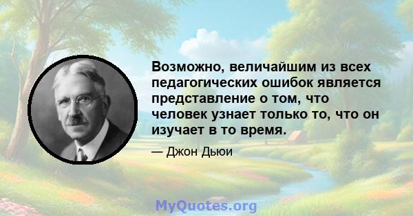 Возможно, величайшим из всех педагогических ошибок является представление о том, что человек узнает только то, что он изучает в то время.