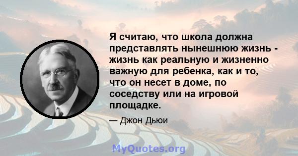 Я считаю, что школа должна представлять нынешнюю жизнь - жизнь как реальную и жизненно важную для ребенка, как и то, что он несет в доме, по соседству или на игровой площадке.