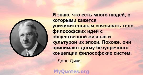 Я знаю, что есть много людей, с которыми кажется уничижительным связывать тело философских идей с общественной жизнью и культурой их эпохи. Похоже, они принимают догму безупречного концепции философских систем.