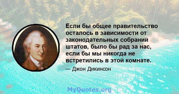 Если бы общее правительство осталось в зависимости от законодательных собраний штатов, было бы рад за нас, если бы мы никогда не встретились в этой комнате.