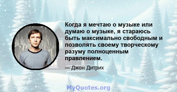 Когда я мечтаю о музыке или думаю о музыке, я стараюсь быть максимально свободным и позволять своему творческому разуму полноценным правлением.