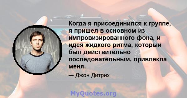 Когда я присоединился к группе, я пришел в основном из импровизированного фона, и идея жидкого ритма, который был действительно последовательным, привлекла меня.