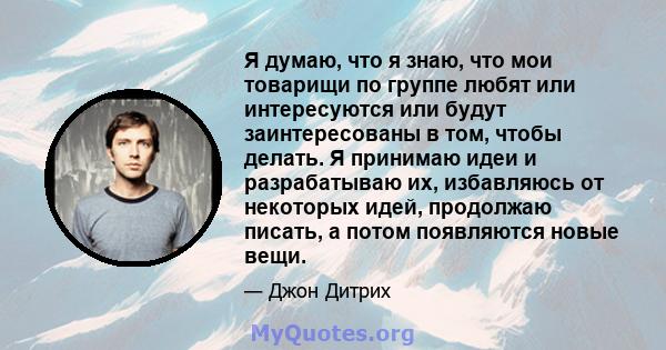 Я думаю, что я знаю, что мои товарищи по группе любят или интересуются или будут заинтересованы в том, чтобы делать. Я принимаю идеи и разрабатываю их, избавляюсь от некоторых идей, продолжаю писать, а потом появляются