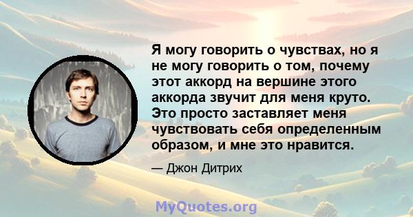 Я могу говорить о чувствах, но я не могу говорить о том, почему этот аккорд на вершине этого аккорда звучит для меня круто. Это просто заставляет меня чувствовать себя определенным образом, и мне это нравится.