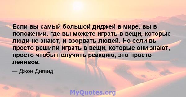 Если вы самый большой диджей в мире, вы в положении, где вы можете играть в вещи, которые люди не знают, и взорвать людей. Но если вы просто решили играть в вещи, которые они знают, просто чтобы получить реакцию, это