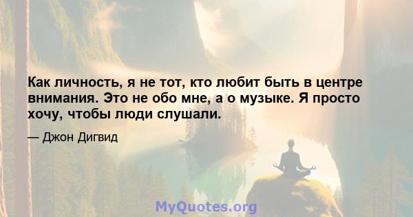 Как личность, я не тот, кто любит быть в центре внимания. Это не обо мне, а о музыке. Я просто хочу, чтобы люди слушали.