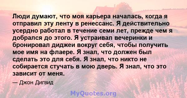 Люди думают, что моя карьера началась, когда я отправил эту ленту в ренессанс. Я действительно усердно работал в течение семи лет, прежде чем я добрался до этого. Я устраивал вечеринки и бронировал диджеи вокруг себя,