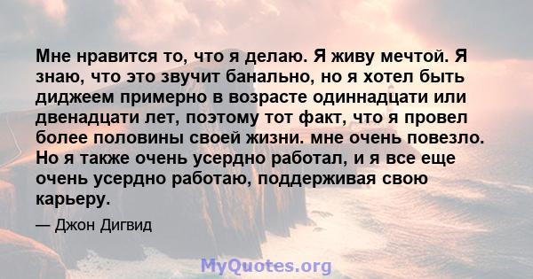 Мне нравится то, что я делаю. Я живу мечтой. Я знаю, что это звучит банально, но я хотел быть диджеем примерно в возрасте одиннадцати или двенадцати лет, поэтому тот факт, что я провел более половины своей жизни. мне