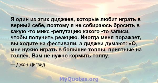 Я один из этих диджеев, которые любит играть в верный себе, поэтому я не собираюсь бросить в какую -то микс -репутацию какого -то записи, чтобы получить реакцию. Иногда меня поражает, вы ходите на фестивали, а диджеи