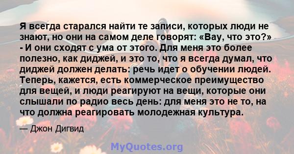 Я всегда старался найти те записи, которых люди не знают, но они на самом деле говорят: «Вау, что это?» - И они сходят с ума от этого. Для меня это более полезно, как диджей, и это то, что я всегда думал, что диджей