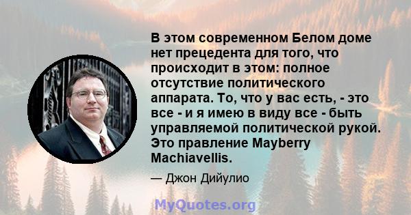 В этом современном Белом доме нет прецедента для того, что происходит в этом: полное отсутствие политического аппарата. То, что у вас есть, - это все - и я имею в виду все - быть управляемой политической рукой. Это