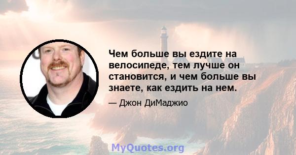 Чем больше вы ездите на велосипеде, тем лучше он становится, и чем больше вы знаете, как ездить на нем.