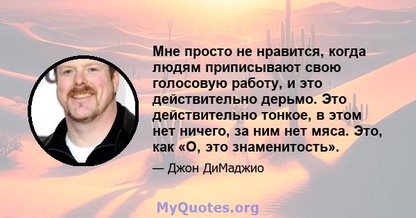 Мне просто не нравится, когда людям приписывают свою голосовую работу, и это действительно дерьмо. Это действительно тонкое, в этом нет ничего, за ним нет мяса. Это, как «О, это знаменитость».