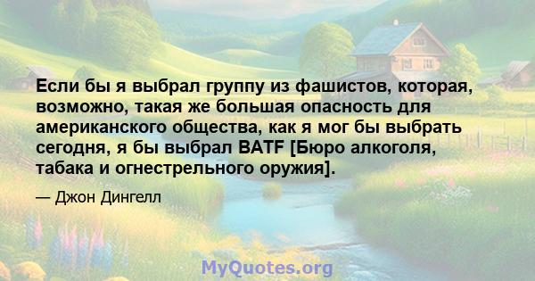 Если бы я выбрал группу из фашистов, которая, возможно, такая же большая опасность для американского общества, как я мог бы выбрать сегодня, я бы выбрал BATF [Бюро алкоголя, табака и огнестрельного оружия].