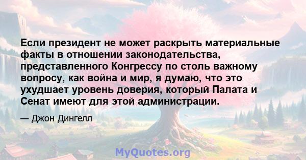 Если президент не может раскрыть материальные факты в отношении законодательства, представленного Конгрессу по столь важному вопросу, как война и мир, я думаю, что это ухудшает уровень доверия, который Палата и Сенат