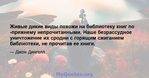 Живые дикие виды похожи на библиотеку книг по -прежнему непрочитанными. Наше безрассудное уничтожение их сродни с горящим сжиганием библиотеки, не прочитав ее книги.