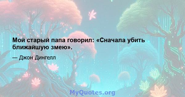 Мой старый папа говорил: «Сначала убить ближайшую змею».