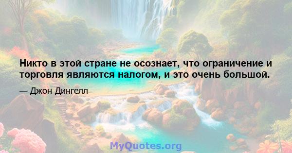 Никто в этой стране не осознает, что ограничение и торговля являются налогом, и это очень большой.