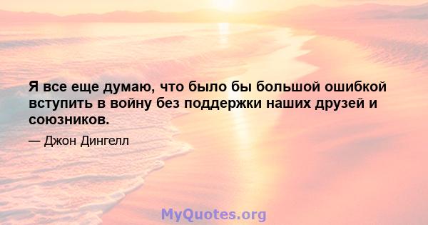 Я все еще думаю, что было бы большой ошибкой вступить в войну без поддержки наших друзей и союзников.