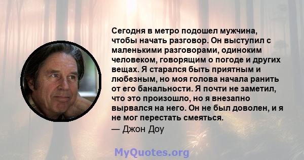 Сегодня в метро подошел мужчина, чтобы начать разговор. Он выступил с маленькими разговорами, одиноким человеком, говорящим о погоде и других вещах. Я старался быть приятным и любезным, но моя голова начала ранить от