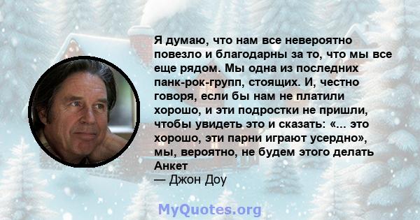 Я думаю, что нам все невероятно повезло и благодарны за то, что мы все еще рядом. Мы одна из последних панк-рок-групп, стоящих. И, честно говоря, если бы нам не платили хорошо, и эти подростки не пришли, чтобы увидеть