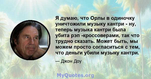 Я думаю, что Орлы в одиночку уничтожили музыку кантри - ну, теперь музыка кантри была убита рэп -кроссоверами, так что трудно сказать. Может быть, мы можем просто согласиться с тем, что деньги убили музыку кантри.