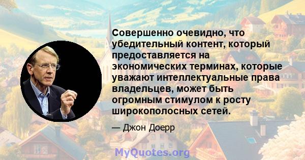 Совершенно очевидно, что убедительный контент, который предоставляется на экономических терминах, которые уважают интеллектуальные права владельцев, может быть огромным стимулом к ​​росту широкополосных сетей.