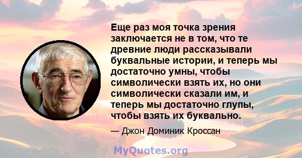 Еще раз моя точка зрения заключается не в том, что те древние люди рассказывали буквальные истории, и теперь мы достаточно умны, чтобы символически взять их, но они символически сказали им, и теперь мы достаточно глупы, 