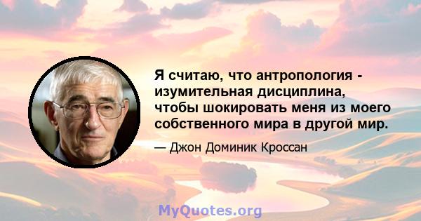 Я считаю, что антропология - изумительная дисциплина, чтобы шокировать меня из моего собственного мира в другой мир.