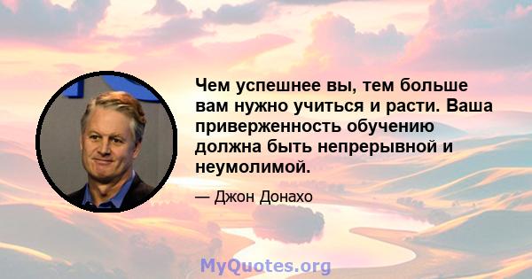 Чем успешнее вы, тем больше вам нужно учиться и расти. Ваша приверженность обучению должна быть непрерывной и неумолимой.