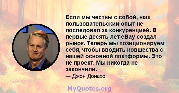 Если мы честны с собой, наш пользовательский опыт не последовал за конкуренцией. В первые десять лет eBay создал рынок. Теперь мы позиционируем себя, чтобы вводить новшества с нашей основной платформы. Это не проект. Мы 