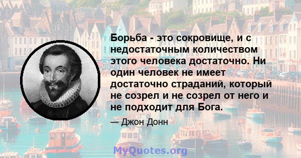 Борьба - это сокровище, и с недостаточным количеством этого человека достаточно. Ни один человек не имеет достаточно страданий, который не созрел и не созрел от него и не подходит для Бога.