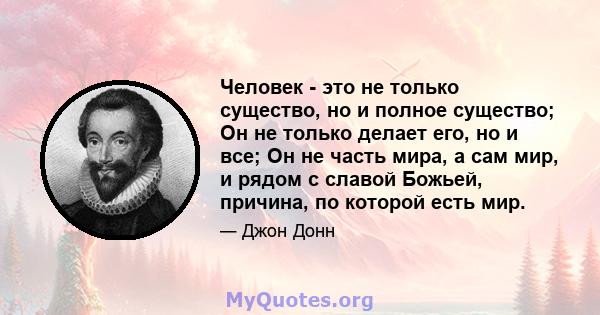 Человек - это не только существо, но и полное существо; Он не только делает его, но и все; Он не часть мира, а сам мир, и рядом с славой Божьей, причина, по которой есть мир.